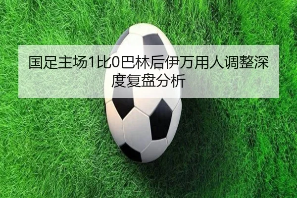 国足主场1比0巴林后伊万用人调整深度复盘分析